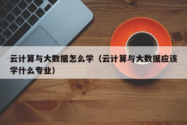 云计算与大数据怎么学（云计算与大数据应该学什么专业）