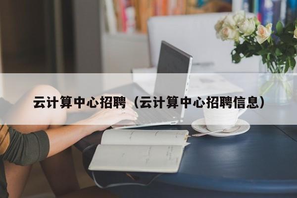 云计算中心招聘（云计算中心招聘信息）