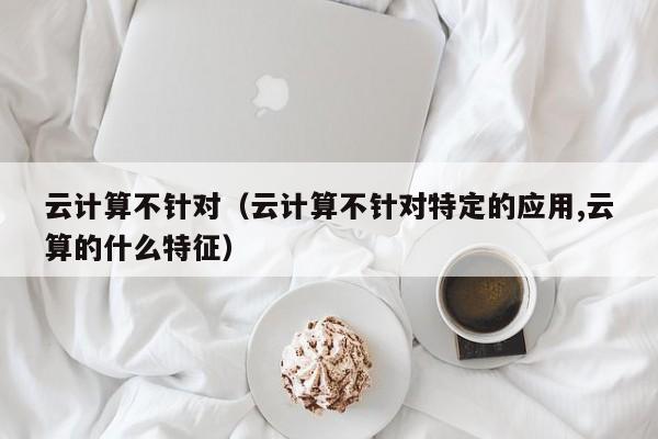 云计算不针对（云计算不针对特定的应用,云算的什么特征）