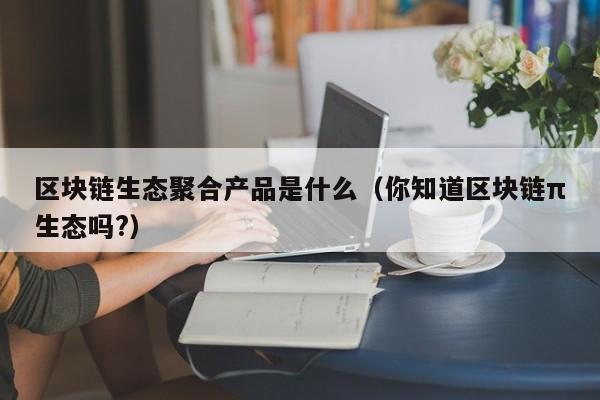 区块链生态聚合产品是什么（你知道区块链π生态吗?）