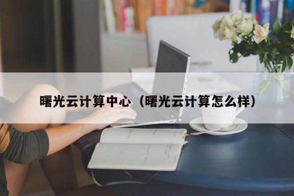 曙光云计算中心（曙光云计算怎么样）