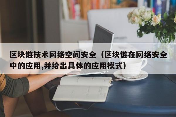 区块链技术网络空间安全（区块链在网络安全中的应用,并给出具体的应用模式）