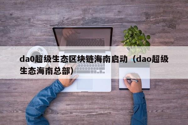 da0超级生态区块链海南启动（dao超级生态海南总部）