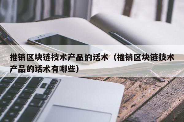 推销区块链技术产品的话术（推销区块链技术产品的话术有哪些）