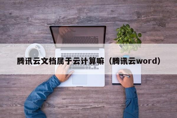 腾讯云文档属于云计算嘛（腾讯云word）