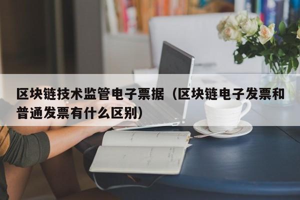 区块链技术监管电子票据（区块链电子发票和普通发票有什么区别）