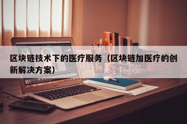 区块链技术下的医疗服务（区块链加医疗的创新解决方案）