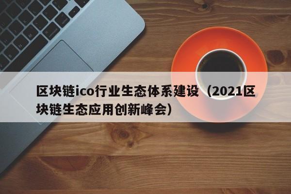 区块链ico行业生态体系建设（2021区块链生态应用创新峰会）