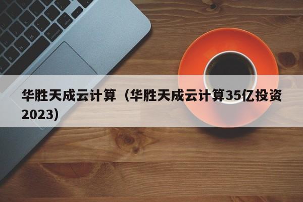 华胜天成云计算（华胜天成云计算35亿投资2023）