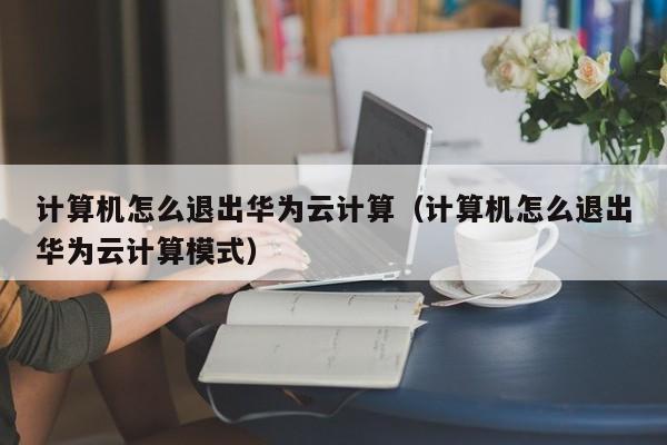 计算机怎么退出华为云计算（计算机怎么退出华为云计算模式）